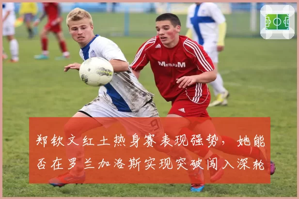 郑钦文红土热身赛表现强势，她能否在罗兰加洛斯实现突破闯入深轮次？