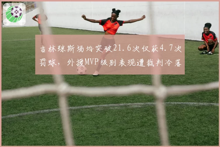 吉林琼斯场均突破21.6次仅获4.7次罚球,外援MVP级别表现遭裁判冷落引众怒
