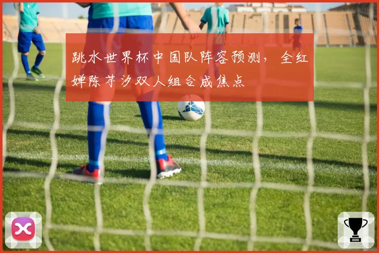 跳水世界杯中国队阵容预测，全红婵陈芋汐双人组合成焦点