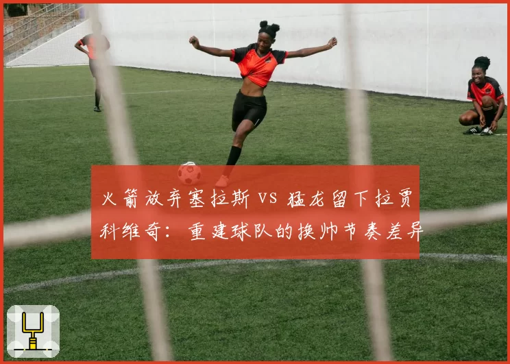 火箭放弃塞拉斯 vs 猛龙留下拉贾科维奇:重建球队的换帅节奏差异