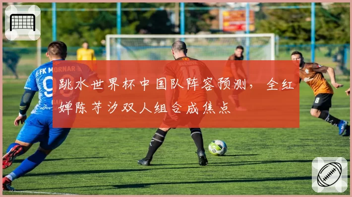 跳水世界杯中国队阵容预测，全红婵陈芋汐双人组合成焦点