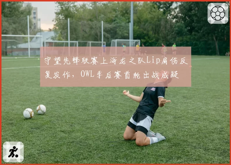 守望先锋联赛上海龙之队Lip肩伤反复发作,OWL季后赛首轮出战成疑