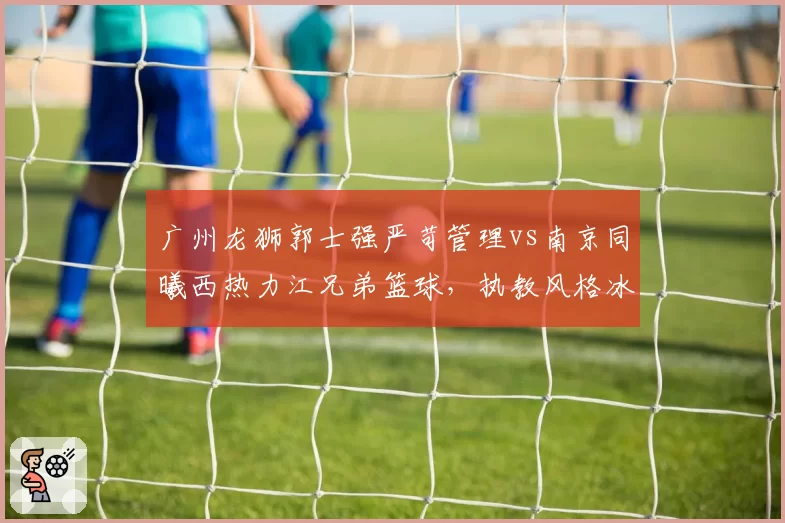 广州龙狮郭士强严苛管理vs南京同曦西热力江兄弟篮球,执教风格冰火两重天