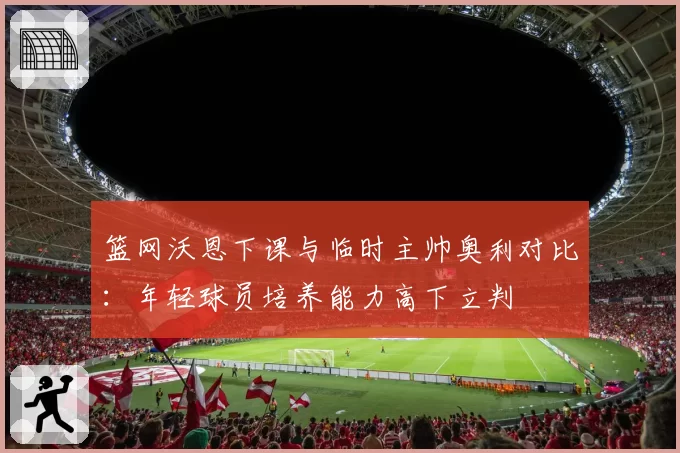 篮网沃恩下课与临时主帅奥利对比：年轻球员培养能力高下立判