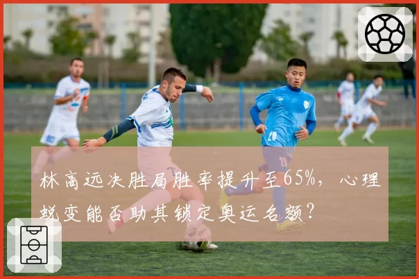 林高远决胜局胜率提升至65%，心理蜕变能否助其锁定奥运名额？