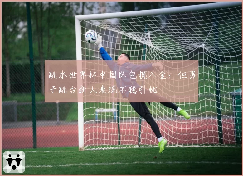 跳水世界杯中国队包揽八金，但男子跳台新人表现不稳引忧