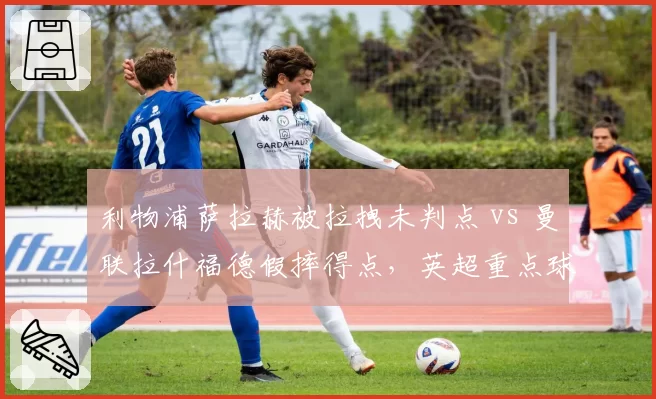 利物浦萨拉赫被拉拽未判点 vs 曼联拉什福德假摔得点，英超重点球员保护差异明显