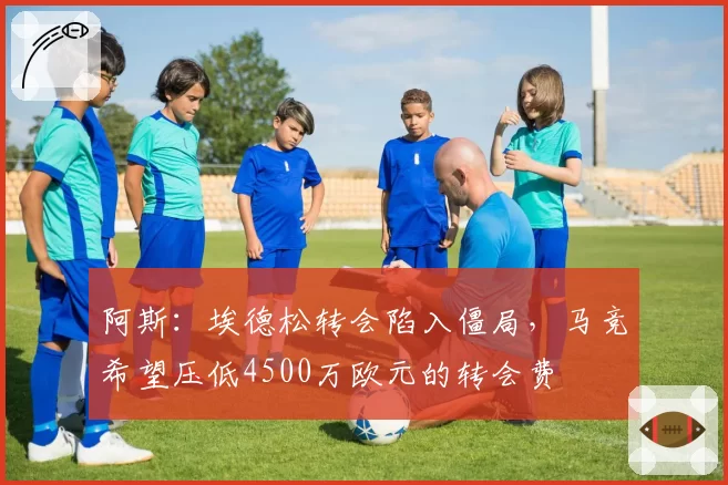 阿斯:埃德松转会陷入僵局,马竞希望压低4500万欧元的转会费