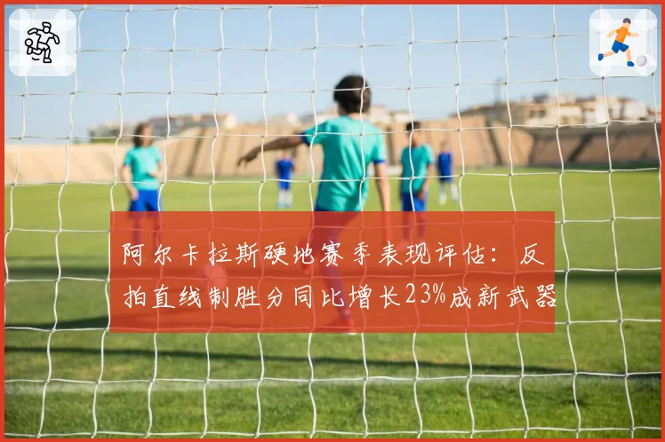 阿尔卡拉斯硬地赛季表现评估:反拍直线制胜分同比增长23%成新武器