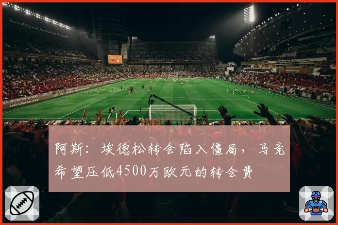 阿斯:埃德松转会陷入僵局,马竞希望压低4500万欧元的转会费