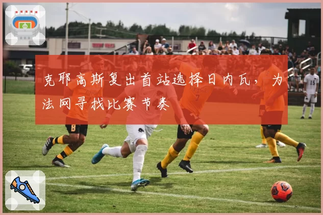 克耶高斯复出首站选择日内瓦，为法网寻找比赛节奏