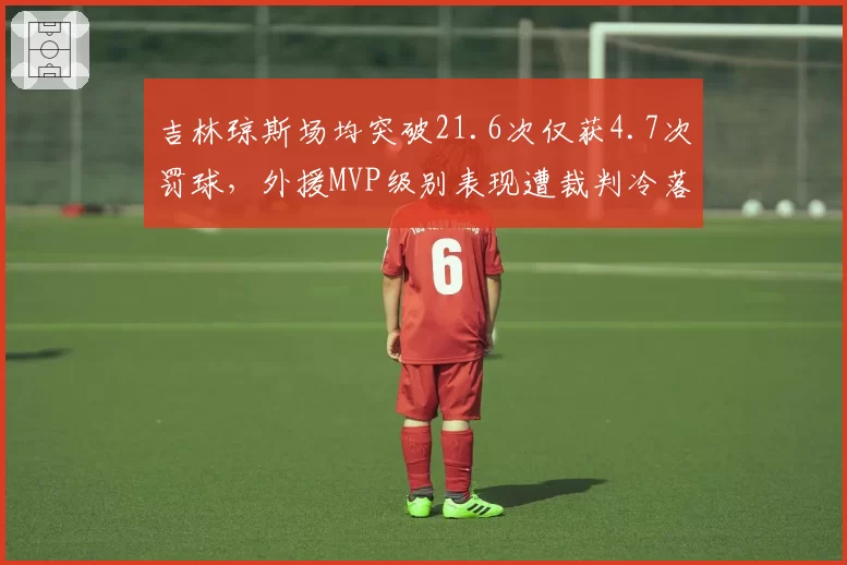 吉林琼斯场均突破21.6次仅获4.7次罚球,外援MVP级别表现遭裁判冷落引众怒
