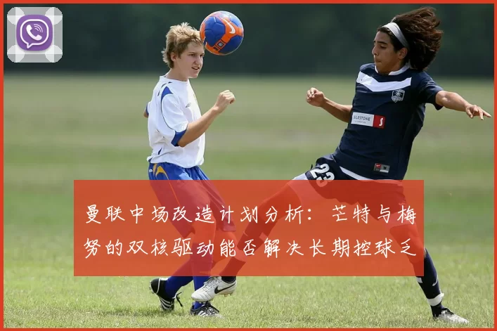 曼联中场改造计划分析：芒特与梅努的双核驱动能否解决长期控球乏力问题？