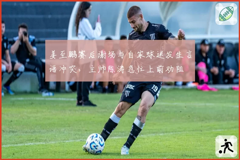 姜至鹏赛后谢场与自家球迷发生言语冲突，主帅陈涛急忙上前劝阻