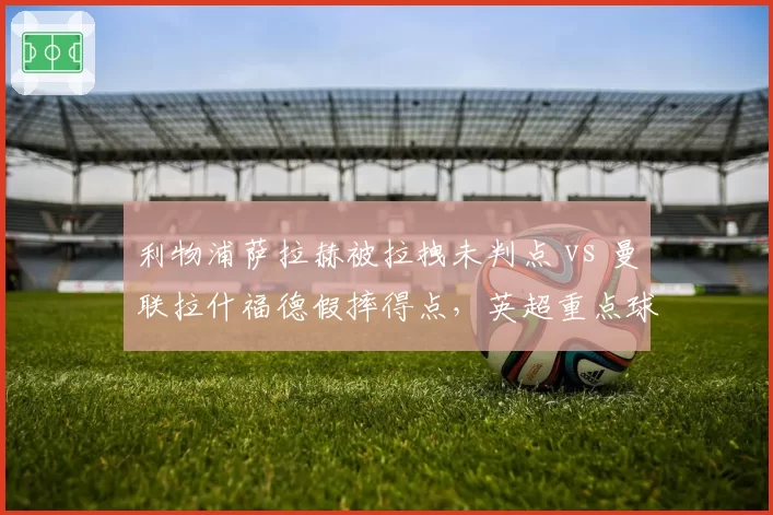 利物浦萨拉赫被拉拽未判点 vs 曼联拉什福德假摔得点，英超重点球员保护差异明显