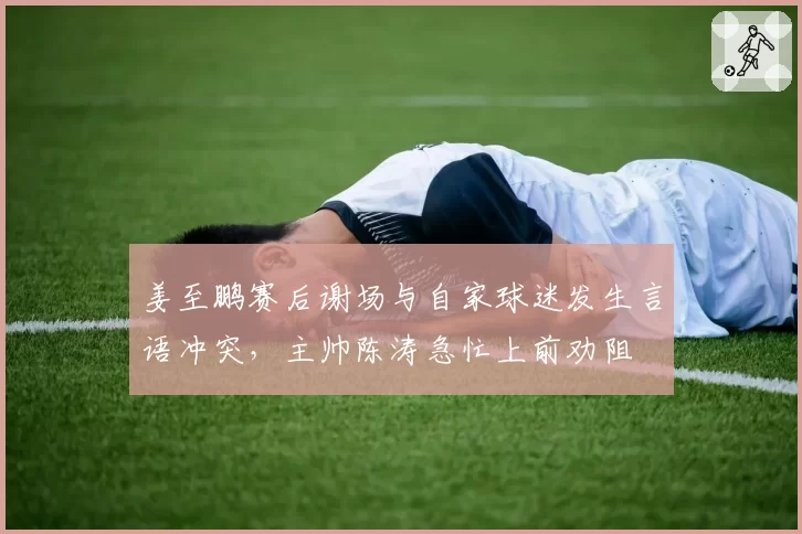 姜至鹏赛后谢场与自家球迷发生言语冲突，主帅陈涛急忙上前劝阻