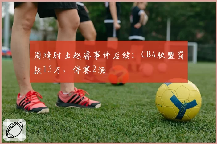 周琦肘击赵睿事件后续：CBA联盟罚款15万，停赛2场