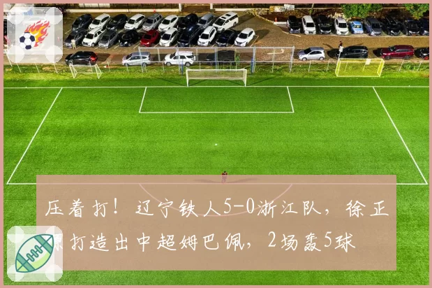 压着打！辽宁铁人5-0浙江队，徐正源打造出中超姆巴佩，2场轰5球