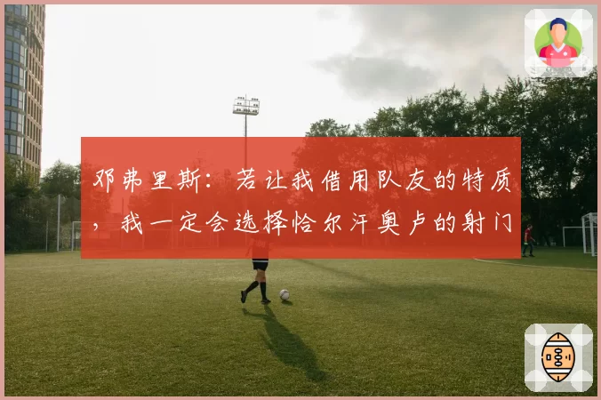 邓弗里斯:若让我借用队友的特质,我一定会选择恰尔汗奥卢的射门