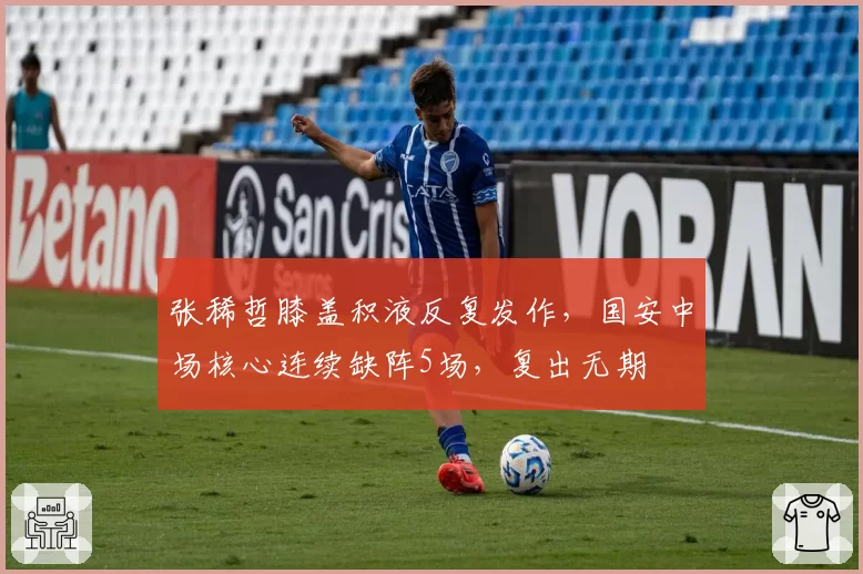张稀哲膝盖积液反复发作，国安中场核心连续缺阵5场，复出无期