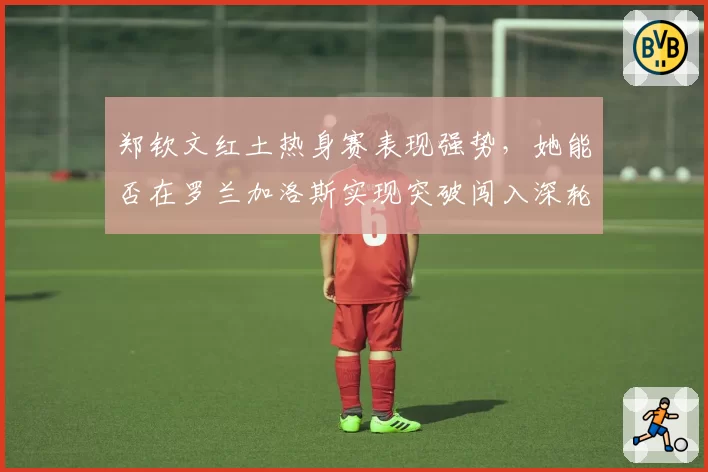 郑钦文红土热身赛表现强势，她能否在罗兰加洛斯实现突破闯入深轮次？