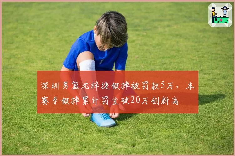 深圳男篮沈梓捷假摔被罚款5万，本赛季假摔累计罚金破20万创新高