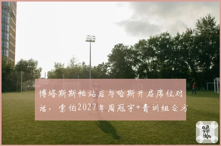 博塔斯斯帕站后与哈斯开启席位对话,索伯2027年周冠宇+青训组合方案浮出水面