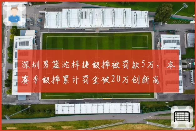 深圳男篮沈梓捷假摔被罚款5万，本赛季假摔累计罚金破20万创新高