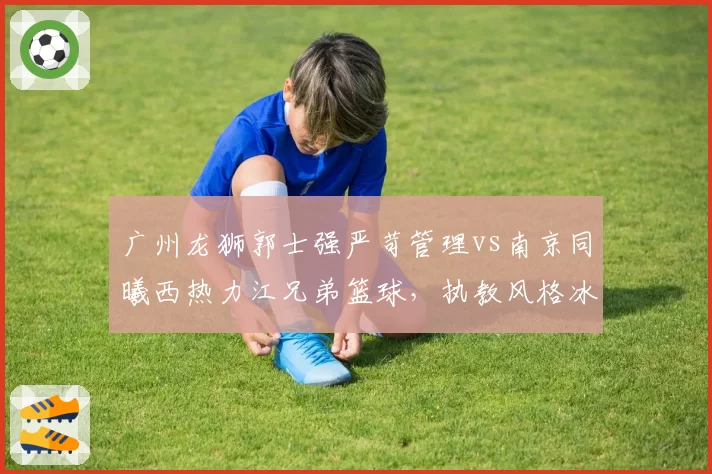 广州龙狮郭士强严苛管理vs南京同曦西热力江兄弟篮球,执教风格冰火两重天