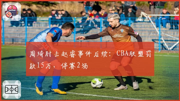 周琦肘击赵睿事件后续：CBA联盟罚款15万，停赛2场