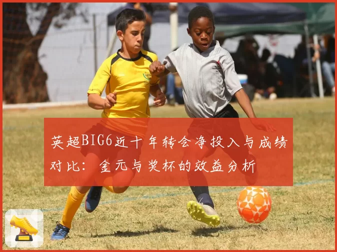 英超BIG6近十年转会净投入与成绩对比：金元与奖杯的效益分析