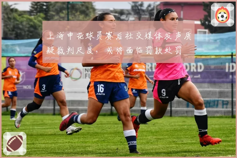 上海申花球员赛后社交媒体发声质疑裁判尺度,或将面临罚款处罚