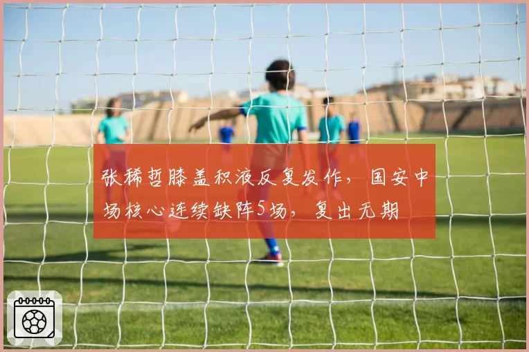张稀哲膝盖积液反复发作，国安中场核心连续缺阵5场，复出无期