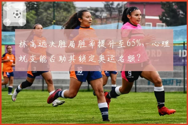 林高远决胜局胜率提升至65%，心理蜕变能否助其锁定奥运名额？