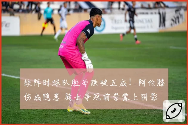 缺阵时球队胜率跌破五成!阿伦膝伤成隐患 骑士争冠前景蒙上阴影