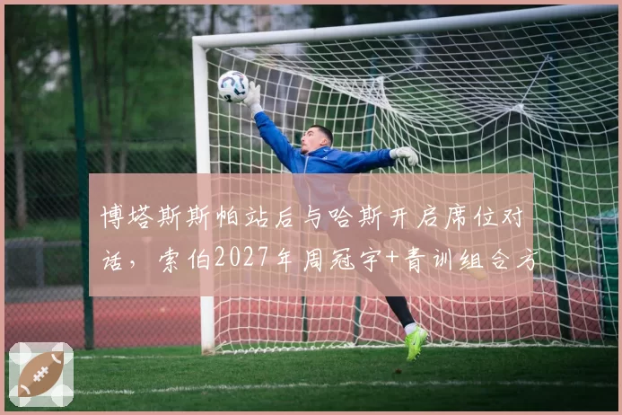 博塔斯斯帕站后与哈斯开启席位对话,索伯2027年周冠宇+青训组合方案浮出水面