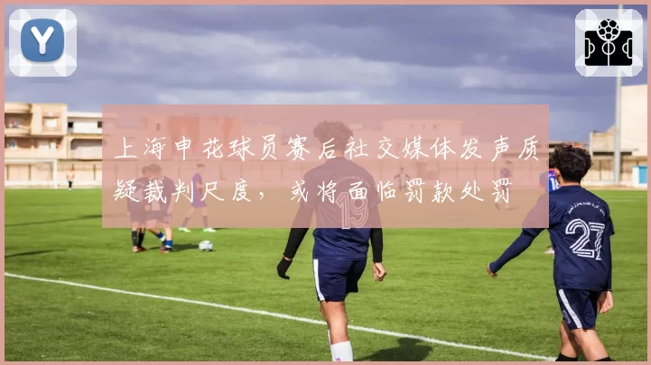 上海申花球员赛后社交媒体发声质疑裁判尺度，或将面临罚款处罚