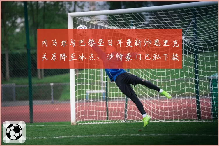 内马尔与巴黎圣日耳曼新帅恩里克关系降至冰点，沙特豪门已私下接触