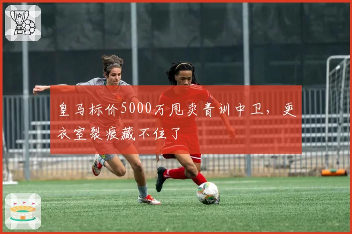 皇马标价5000万甩卖青训中卫,更衣室裂痕藏不住了