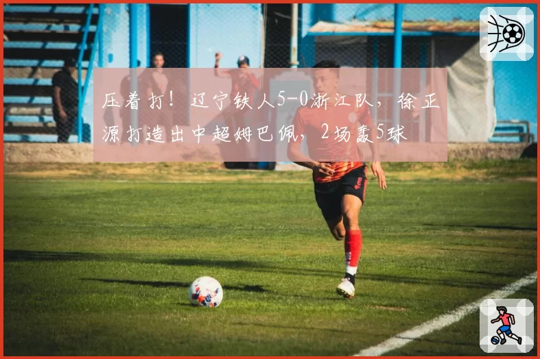 压着打！辽宁铁人5-0浙江队，徐正源打造出中超姆巴佩，2场轰5球